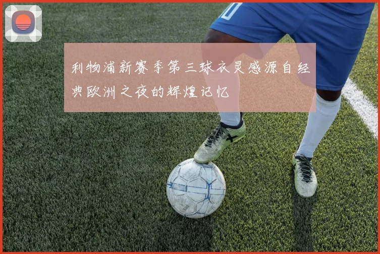 利物浦新赛季第三球衣灵感源自经典欧洲之夜的辉煌记忆