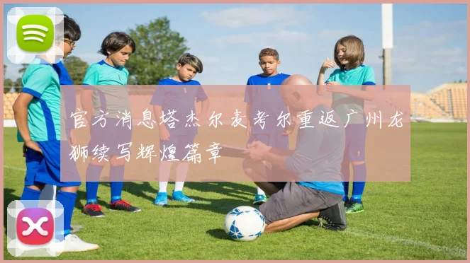 官方消息塔杰尔麦考尔重返广州龙狮续写辉煌篇章
