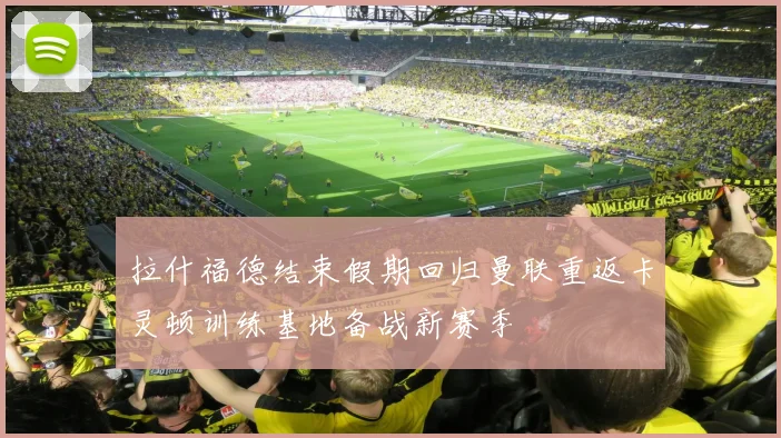 拉什福德结束假期回归曼联重返卡灵顿训练基地备战新赛季