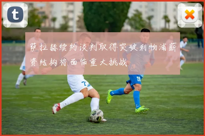 萨拉赫续约谈判取得突破利物浦薪资结构将面临重大挑战