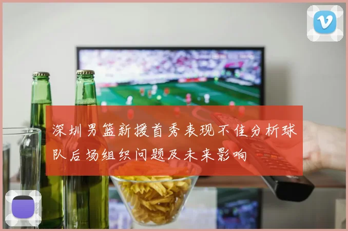 深圳男篮新援首秀表现不佳分析球队后场组织问题及未来影响