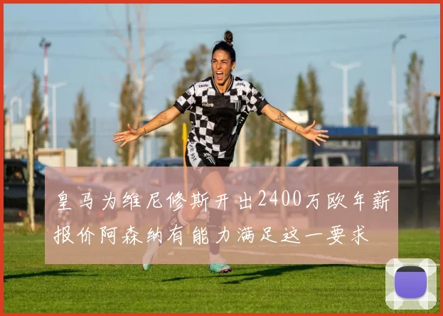 皇马为维尼修斯开出2400万欧年薪报价阿森纳有能力满足这一要求